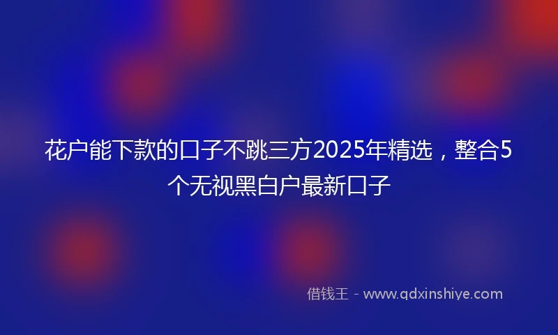 花户能下款的口子不跳三方2025年精选，整合5个无视黑白户最新口子