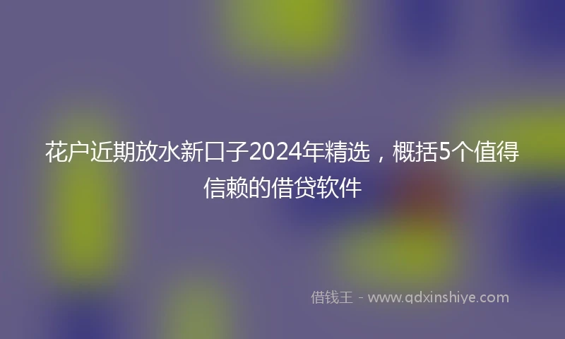 花户近期放水新口子2024年精选，概括5个值得信赖的借贷软件