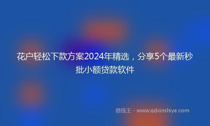 花户轻松下款方案2024年精选，分享5个最新秒批小额贷款软件
