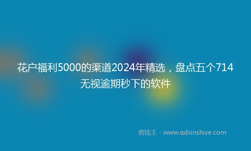 花户福利5000的渠道2024年精选，盘点五个714无视逾期秒下的软件
