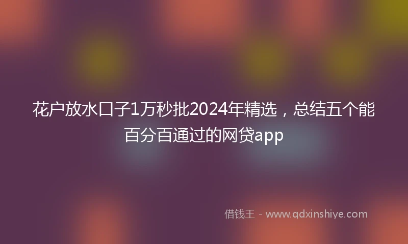 花户放水口子1万秒批2024年精选，总结五个能百分百通过的网贷app
