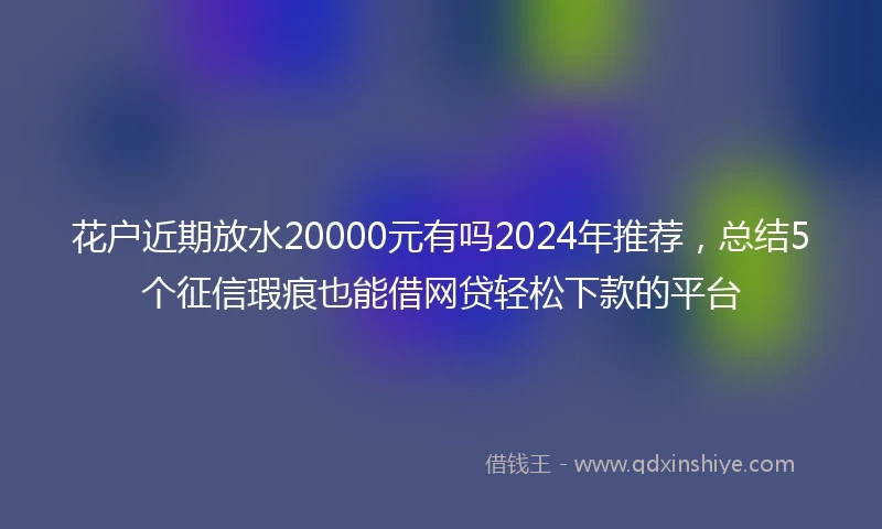 花户近期放水20000元有吗2024年推荐，总结5个征信瑕疵也能借网贷轻松下款的平台