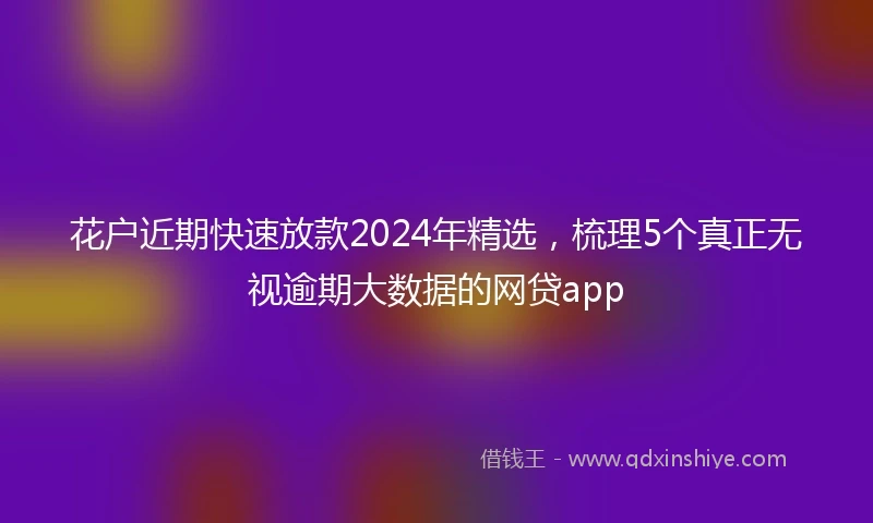 花户近期快速放款2024年精选，梳理5个真正无视逾期大数据的网贷app