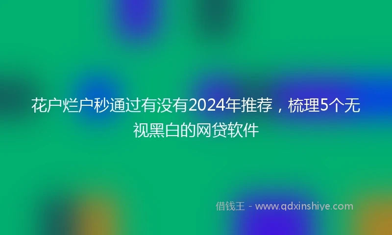 花户烂户秒通过有没有2024年推荐，梳理5个无视黑白的网贷软件