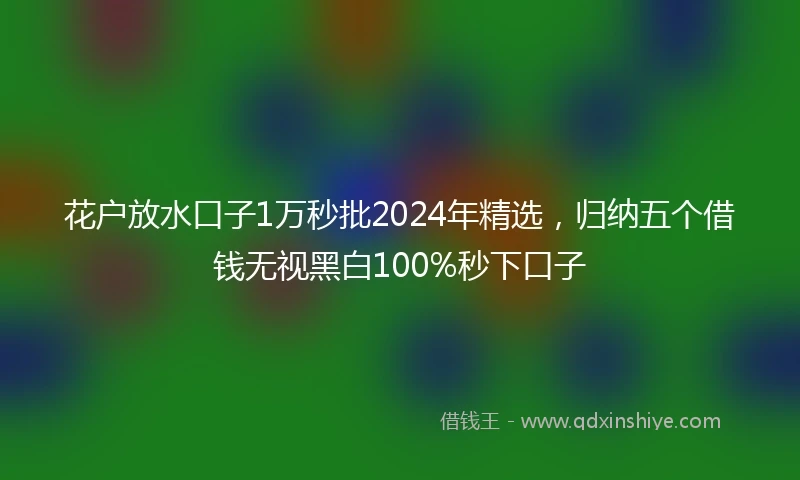 花户放水口子1万秒批2024年精选，归纳五个借钱无视黑白100%秒下口子