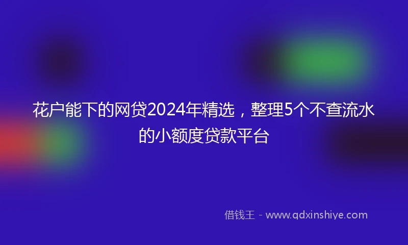 花户能下的网贷2024年精选，整理5个不查流水的小额度贷款平台