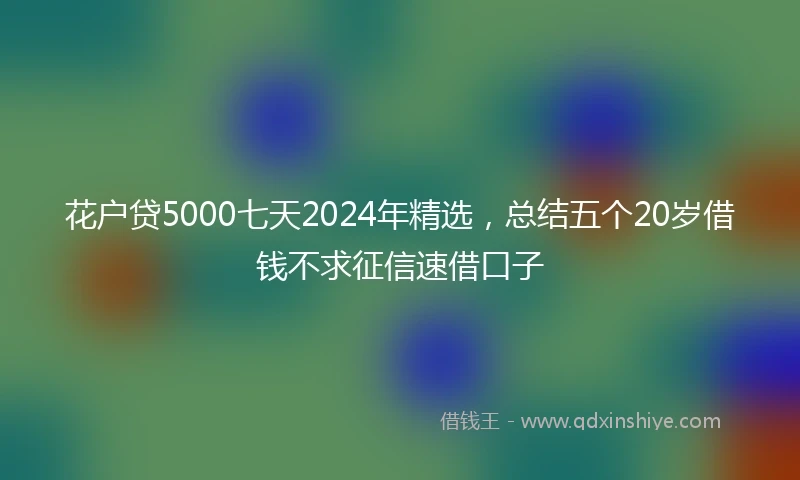 花户贷5000七天2024年精选，总结五个20岁借钱不求征信速借口子