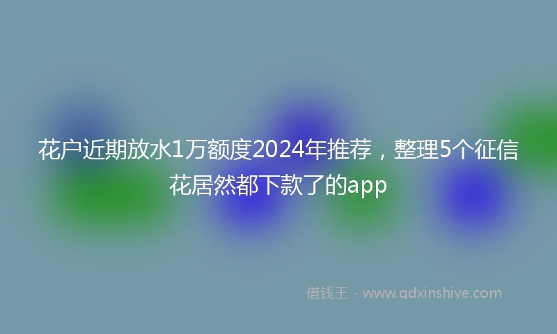 花户近期放水1万额度2024年推荐，整理5个征信花居然都下款了的app