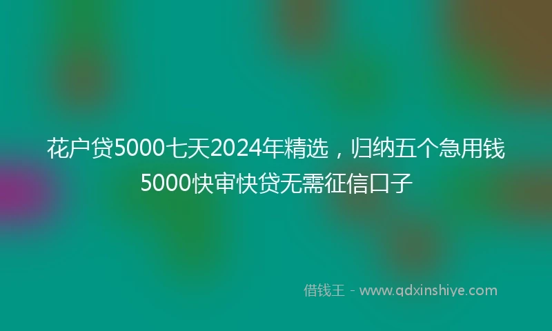 花户贷5000七天2024年精选，归纳五个急用钱5000快审快贷无需征信口子