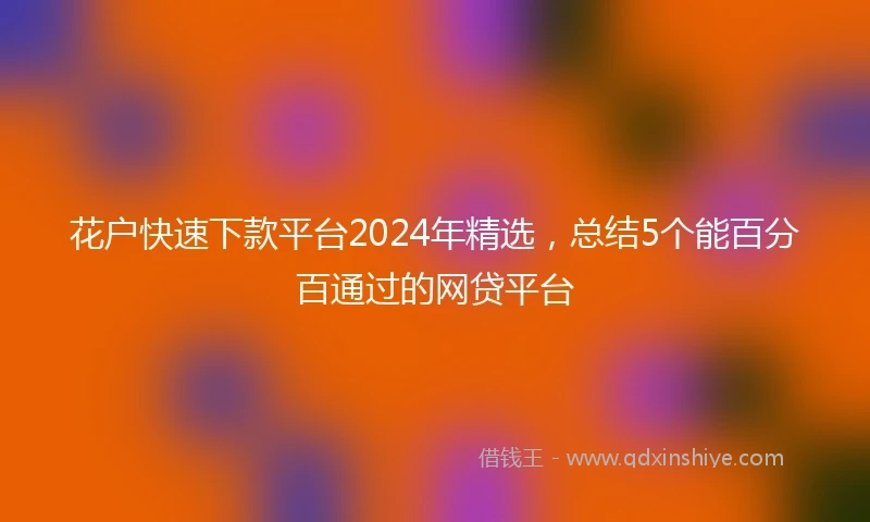 花户快速下款平台2024年精选，总结5个能百分百通过的网贷平台