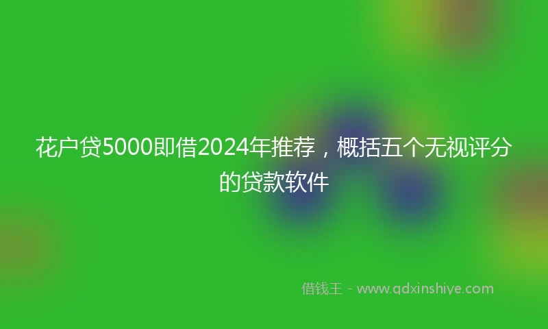 花户贷5000即借2024年推荐，概括五个无视评分的贷款软件