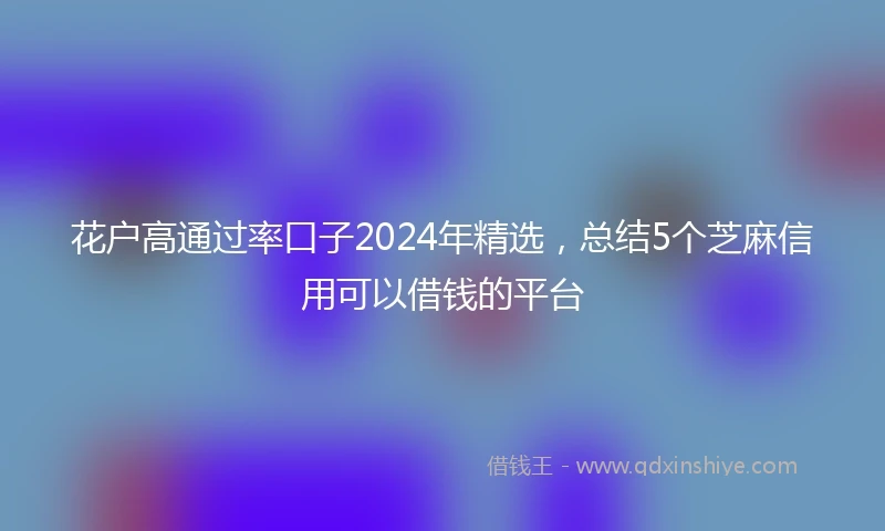 花户高通过率口子2024年精选，总结5个芝麻信用可以借钱的平台