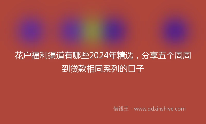 花户福利渠道有哪些2024年精选，分享五个周周到贷款相同系列的口子