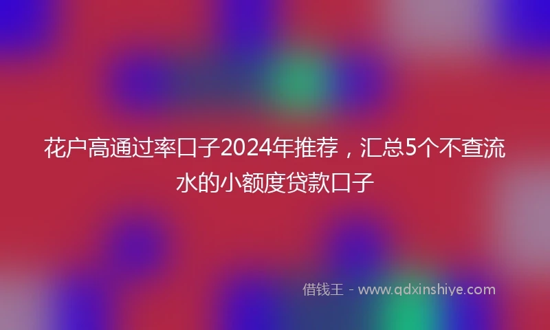 花户高通过率口子2024年推荐，汇总5个不查流水的小额度贷款口子