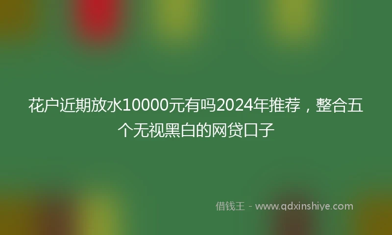 花户近期放水10000元有吗2024年推荐，整合五个无视黑白的网贷口子