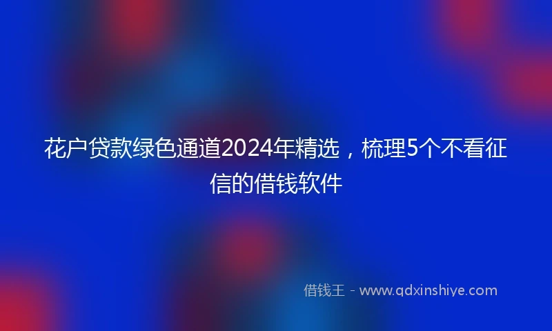 花户贷款绿色通道2024年精选，梳理5个不看征信的借钱软件