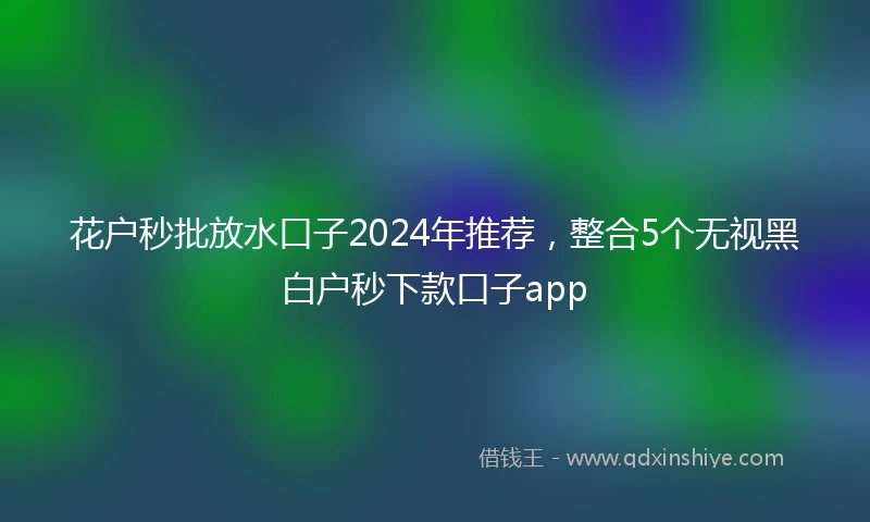 花户秒批放水口子2024年推荐，整合5个无视黑白户秒下款口子app