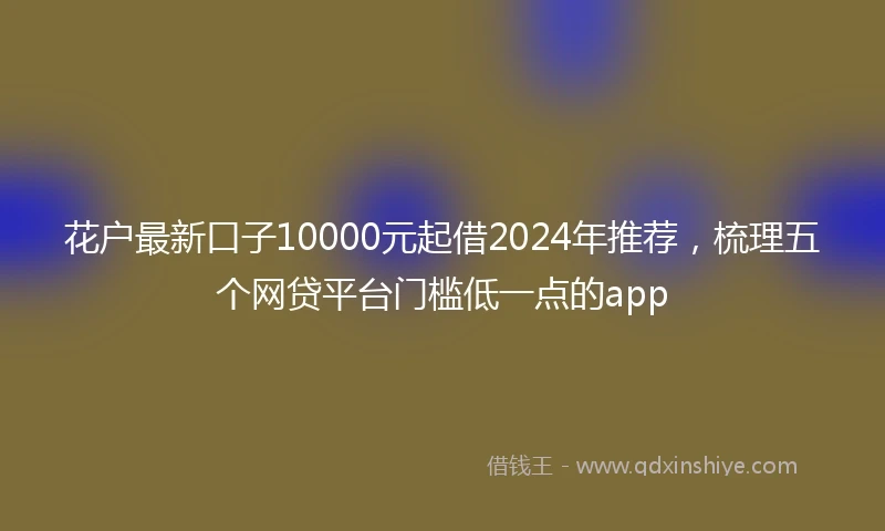 花户最新口子10000元起借2024年推荐，梳理五个网贷平台门槛低一点的app