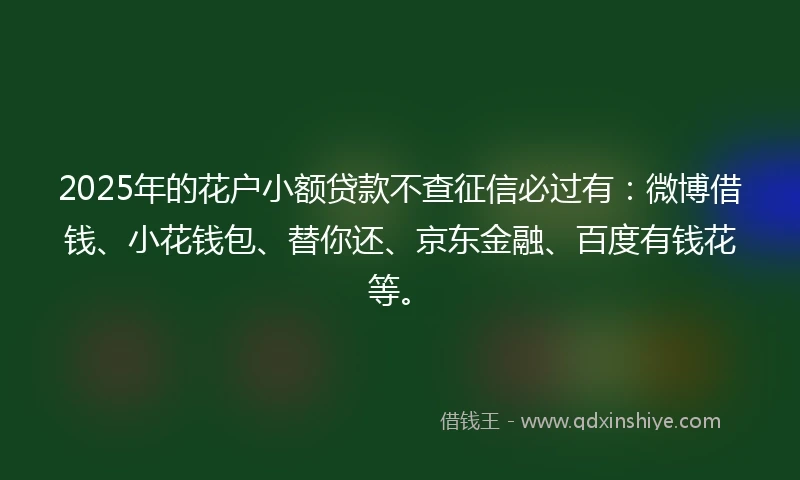 2025年的花户小额贷款不查征信必过有：微博借钱、小花钱包、替你还、京东金融、百度有钱花等。