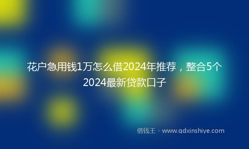 花户急用钱1万怎么借2024年推荐，整合5个2024最新贷款口子