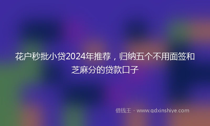 花户秒批小贷2024年推荐，归纳五个不用面签和芝麻分的贷款口子