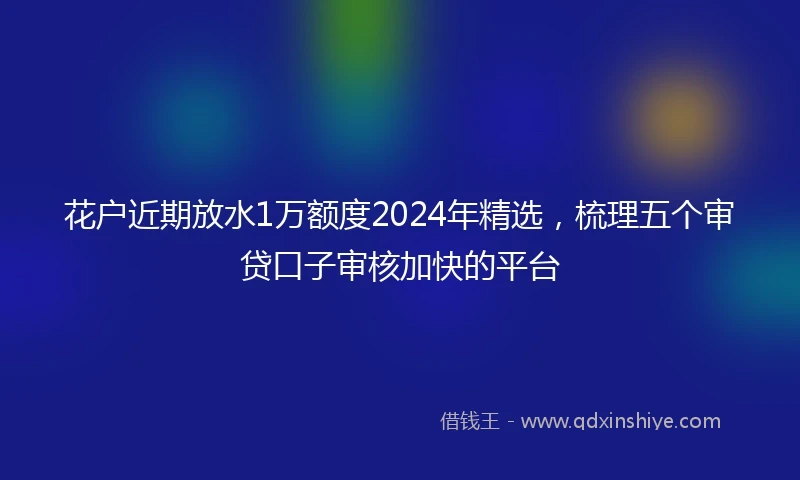 花户近期放水1万额度2024年精选，梳理五个审贷口子审核加快的平台