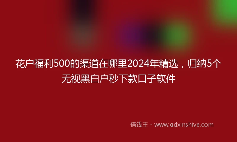 花户福利500的渠道在哪里2024年精选，归纳5个无视黑白户秒下款口子软件