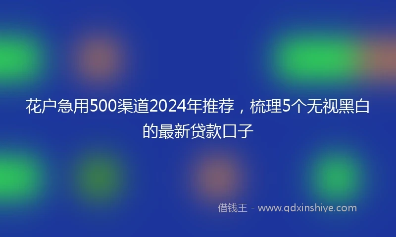 花户急用500渠道2024年推荐，梳理5个无视黑白的最新贷款口子