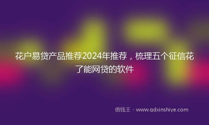花户易贷产品推荐2024年推荐，梳理五个征信花了能网贷的软件