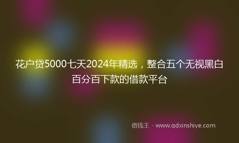 花户贷5000七天2024年精选，整合五个无视黑白百分百下款的借款平台
