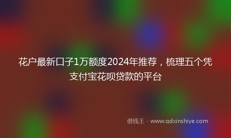 花户最新口子1万额度2024年推荐，梳理五个凭支付宝花呗贷款的平台