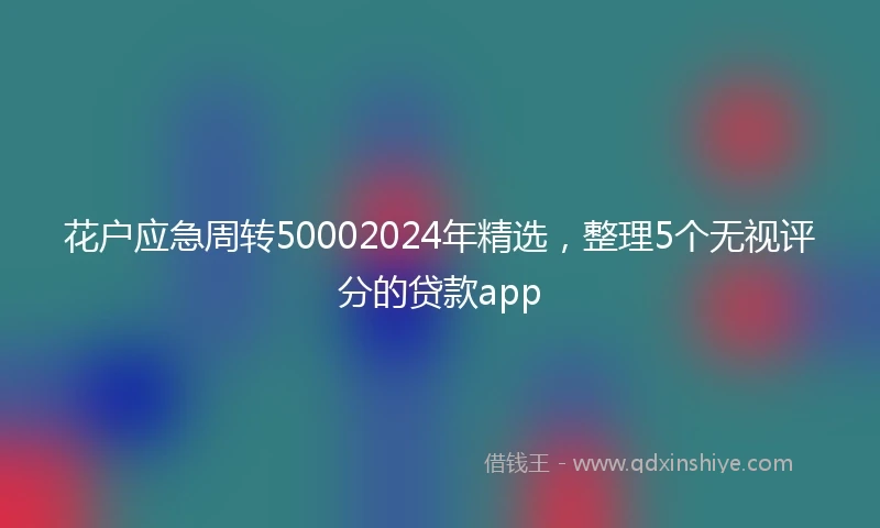 花户应急周转50002024年精选,整理5个无视评分的贷款app