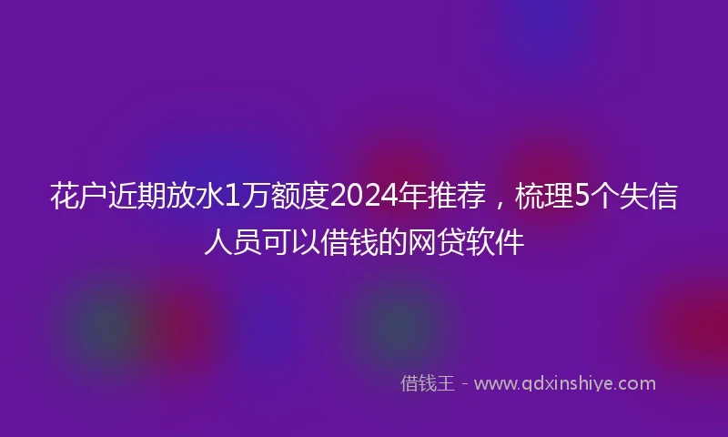 花户近期放水1万额度2024年推荐，梳理5个失信人员可以借钱的网贷软件