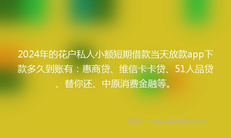 2024年的花户私人小额短期借款当天放款app下款多久到账有：惠商贷、维信卡卡贷、51人品贷、替你还、中原消费金融等。