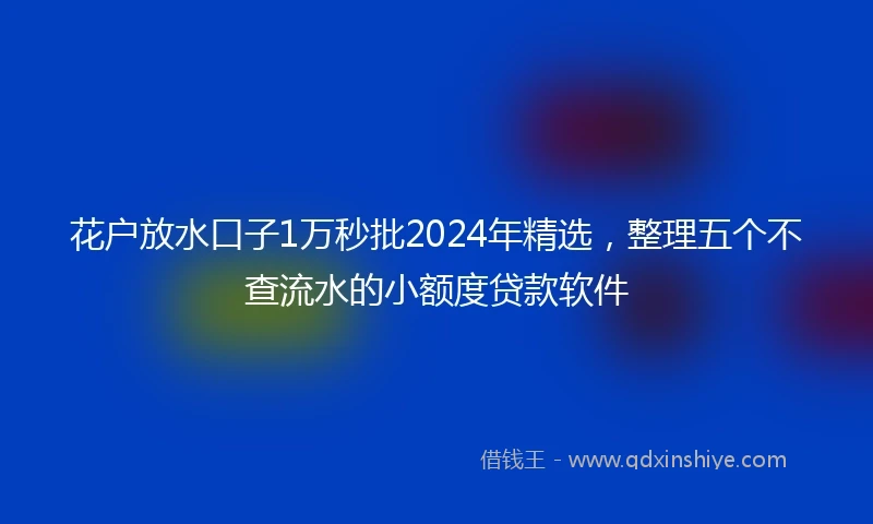 花户放水口子1万秒批2024年精选，整理五个不查流水的小额度贷款软件