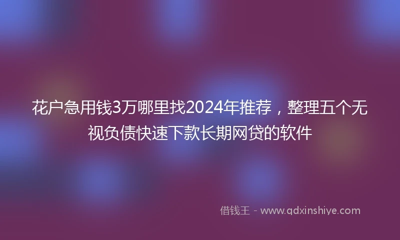 花户急用钱3万哪里找2024年推荐,整理五个无视负债快速下款长期网贷的软件