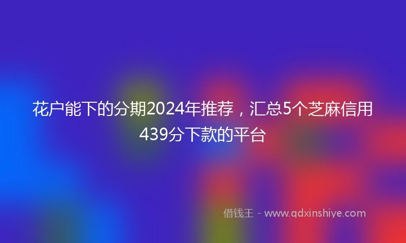花户能下的分期2024年推荐，汇总5个芝麻信用439分下款的平台