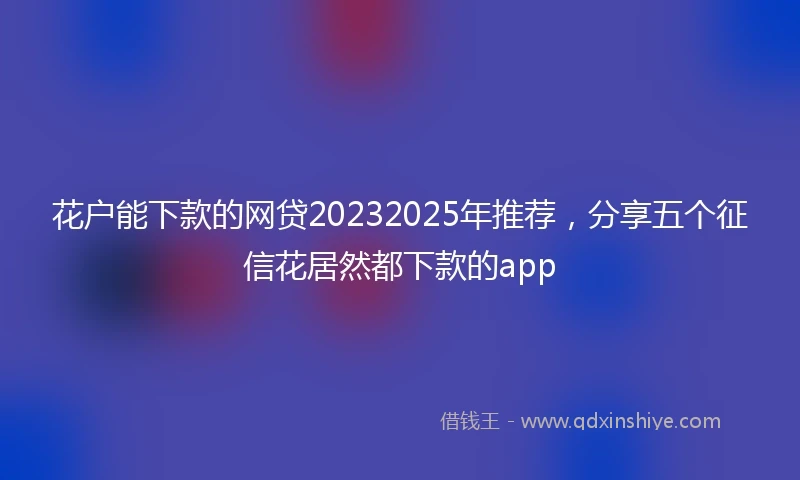 花户能下款的网贷20232025年推荐，分享五个征信花居然都下款的app