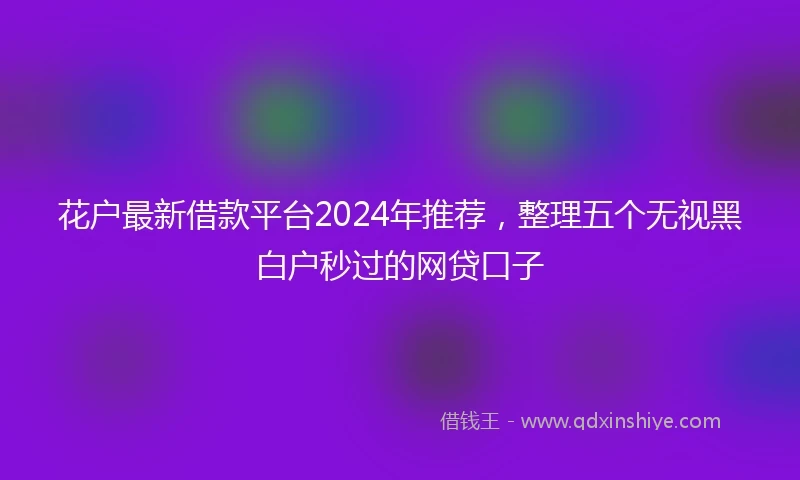 花户最新借款平台2024年推荐，整理五个无视黑白户秒过的网贷口子