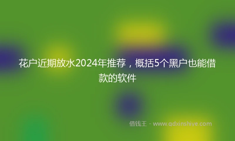 花户近期放水2024年推荐，概括5个黑户也能借款的软件