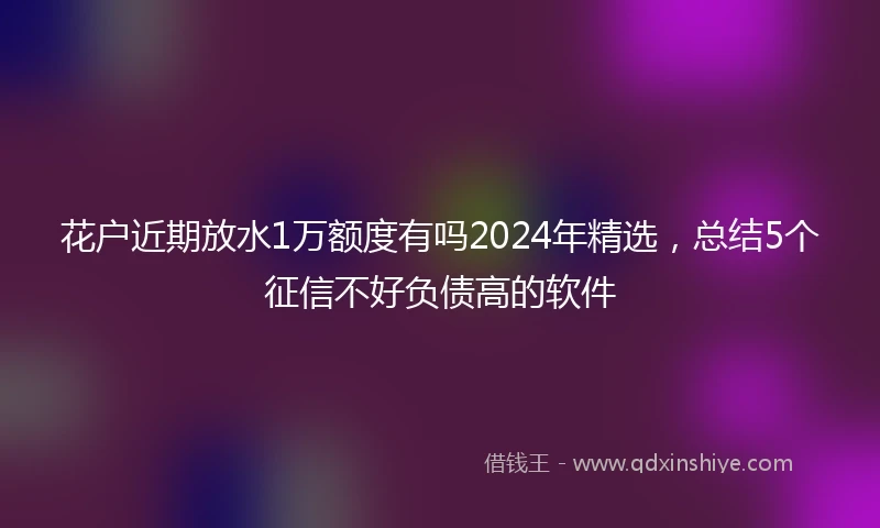 花户近期放水1万额度有吗2024年精选，总结5个征信不好负债高的软件