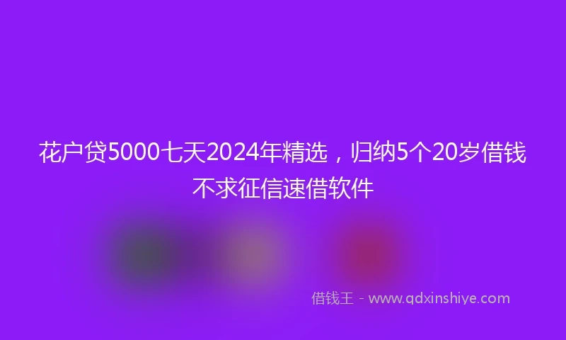 花户贷5000七天2024年精选，归纳5个20岁借钱不求征信速借软件