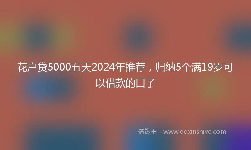 花户贷5000五天2024年推荐，归纳5个满19岁可以借款的口子