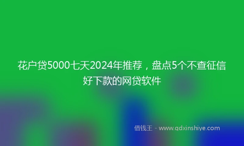 花户贷5000七天2024年推荐，盘点5个不查征信好下款的网贷软件