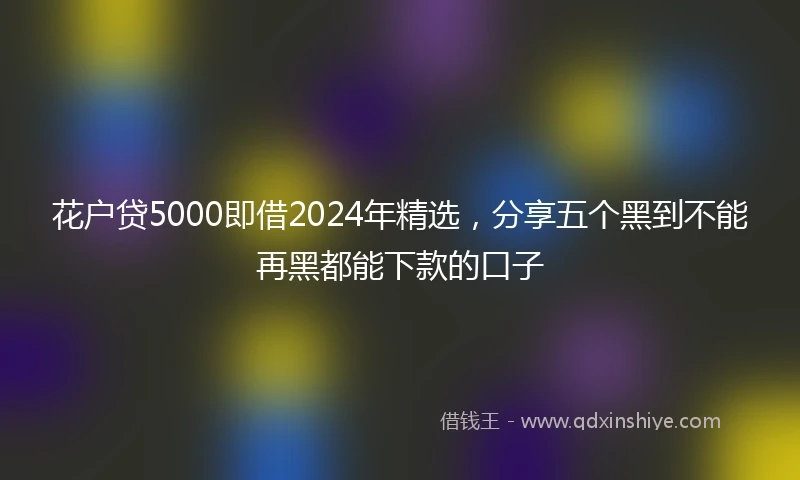 花户贷5000即借2024年精选，分享五个黑到不能再黑都能下款的口子