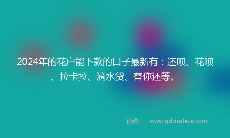 2024年的花户能下款的口子最新有：还呗、花呗、拉卡拉、滴水贷、替你还等。