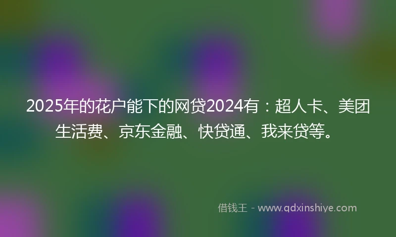 2025年的花户能下的网贷2024有：超人卡、美团生活费、京东金融、快贷通、我来贷等。