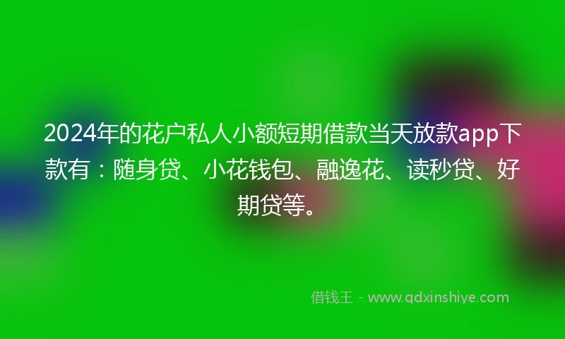 2024年的花户私人小额短期借款当天放款app下款有：随身贷、小花钱包、融逸花、读秒贷、好期贷等。