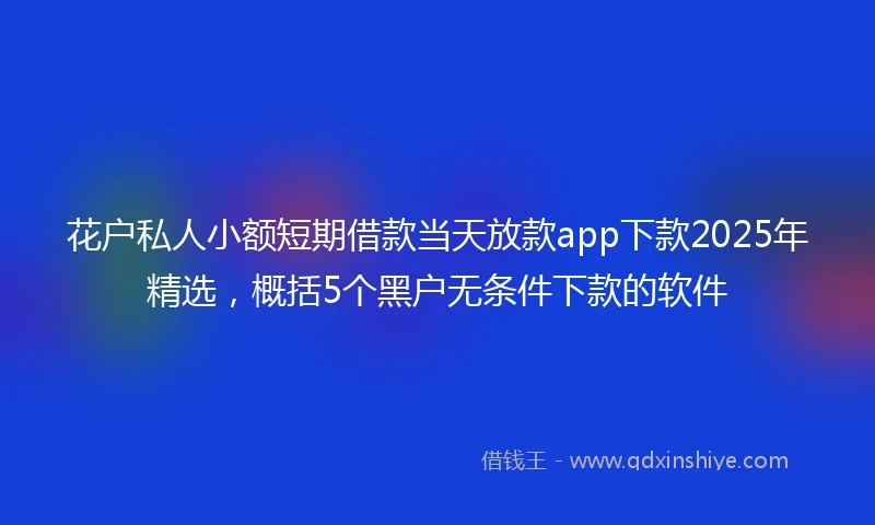花户私人小额短期借款当天放款app下款2025年精选，概括5个黑户无条件下款的软件