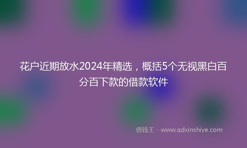 花户近期放水2024年精选，概括5个无视黑白百分百下款的借款软件